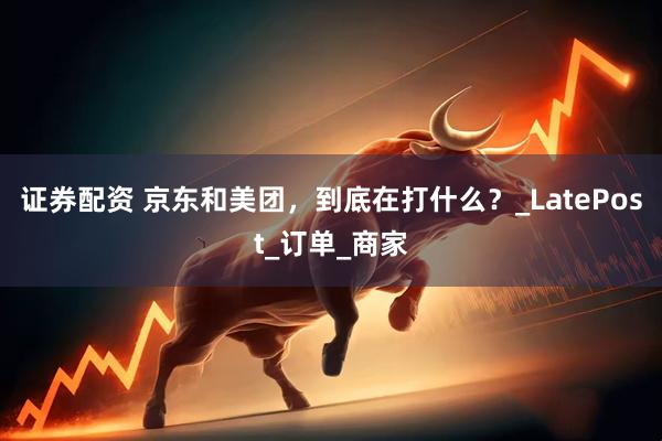 证券配资 京东和美团，到底在打什么？_LatePost_订单_商家