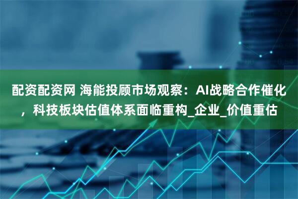 配资配资网 海能投顾市场观察：AI战略合作催化，科技板块估值体系面临重构_企业_价值重估