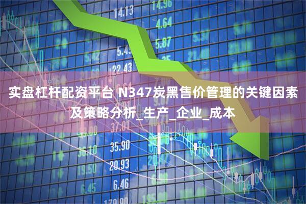 实盘杠杆配资平台 N347炭黑售价管理的关键因素及策略分析_生产_企业_成本