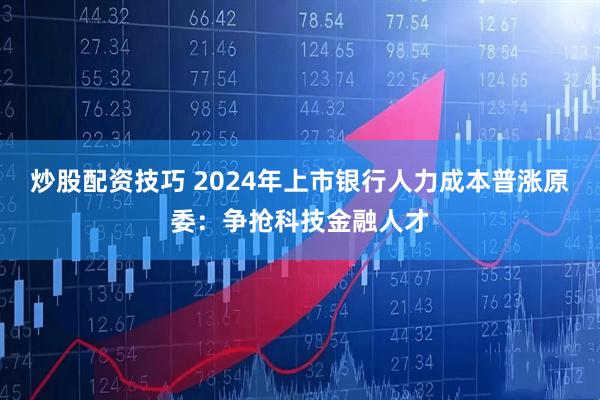 炒股配资技巧 2024年上市银行人力成本普涨原委：争抢科技金融人才