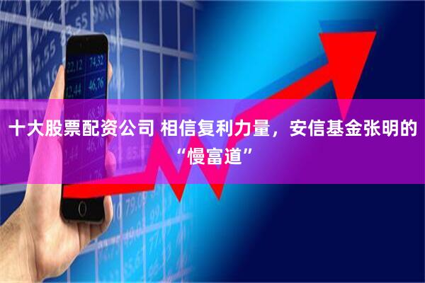 十大股票配资公司 相信复利力量，安信基金张明的“慢富道”
