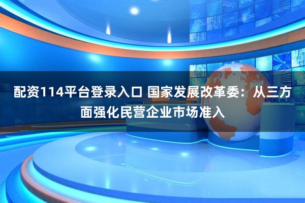 配资114平台登录入口 国家发展改革委：从三方面强化民营企业市场准入