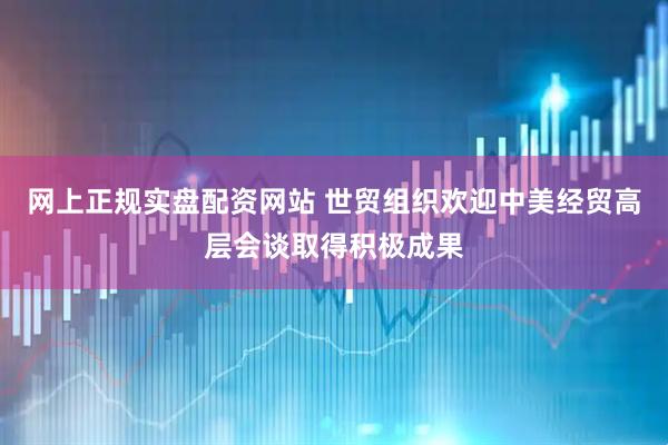 网上正规实盘配资网站 世贸组织欢迎中美经贸高层会谈取得积极成果