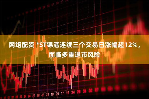 网络配资 *ST锦港连续三个交易日涨幅超12%，面临多重退市风险