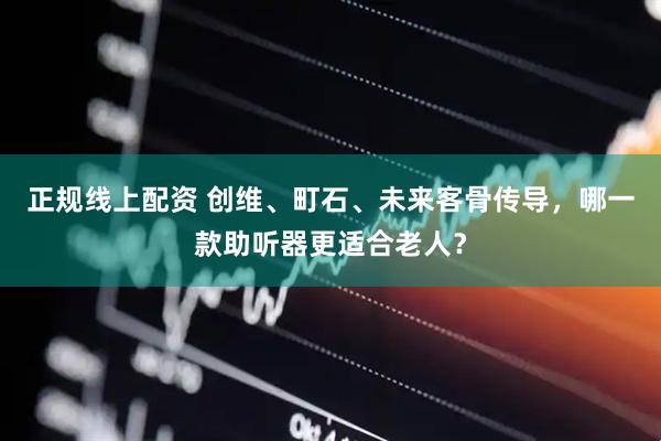 正规线上配资 创维、町石、未来客骨传导，哪一款助听器更适合老人？