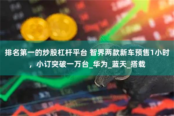 排名第一的炒股杠杆平台 智界两款新车预售1小时，小订突破一万台_华为_蓝天_搭载