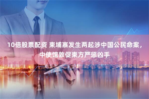 10倍股票配资 柬埔寨发生两起涉中国公民命案，中使馆敦促柬方严惩凶手