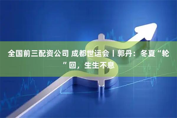 全国前三配资公司 成都世运会丨郭丹：冬夏“轮”回，生生不息