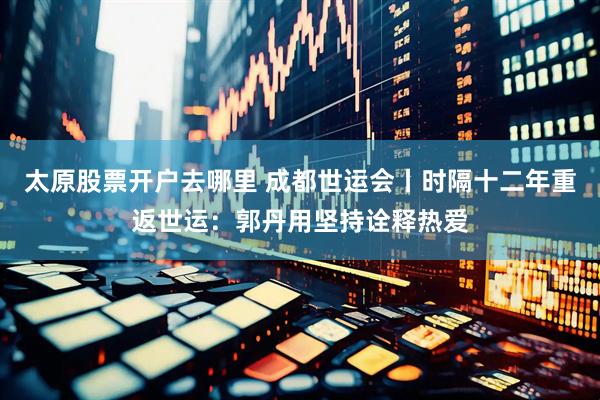 太原股票开户去哪里 成都世运会丨时隔十二年重返世运：郭丹用坚持诠释热爱