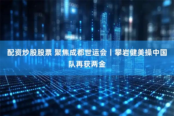 配资炒股股票 聚焦成都世运会丨攀岩健美操中国队再获两金
