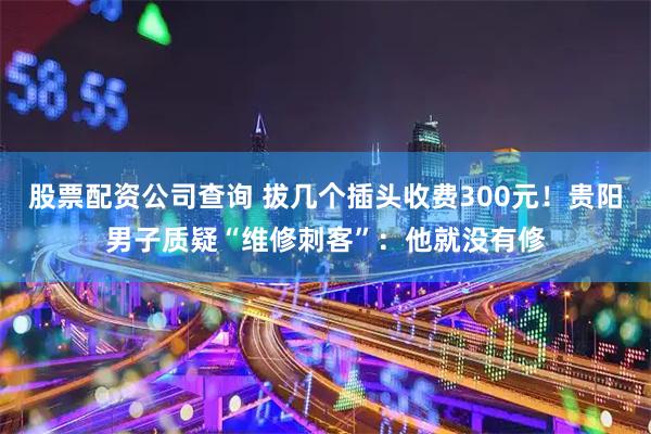 股票配资公司查询 拔几个插头收费300元！贵阳男子质疑“维修刺客”：他就没有修