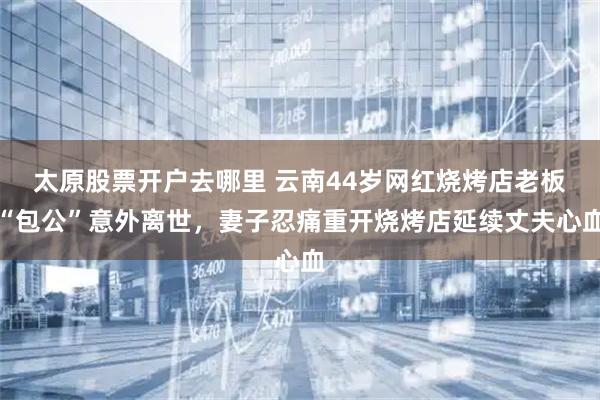 太原股票开户去哪里 云南44岁网红烧烤店老板“包公”意外离世，妻子忍痛重开烧烤店延续丈夫心血