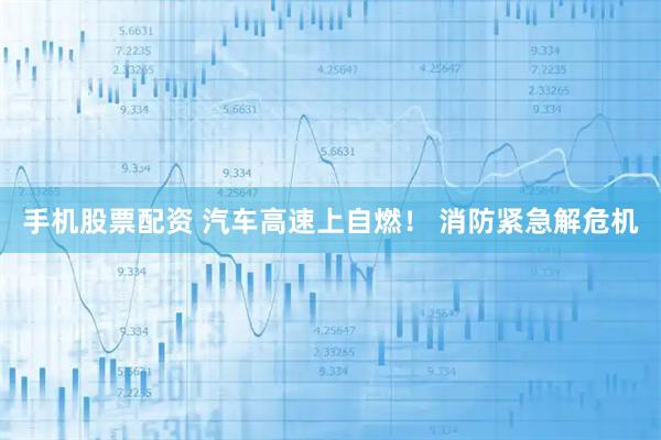 手机股票配资 汽车高速上自燃！ 消防紧急解危机