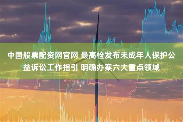 中国股票配资网官网 最高检发布未成年人保护公益诉讼工作指引 明确办案六大重点领域
