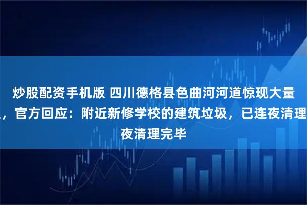炒股配资手机版 四川德格县色曲河河道惊现大量垃圾,官方回应:附近新修学校的建筑垃圾,已连夜清理完毕