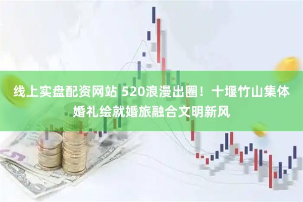 线上实盘配资网站 520浪漫出圈！十堰竹山集体婚礼绘就婚旅融合文明新风